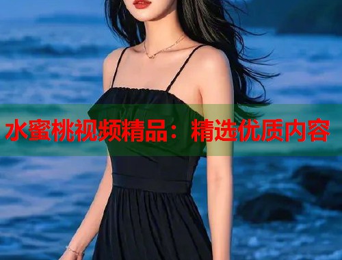 水蜜桃视频精品：精选优质内容  第1张