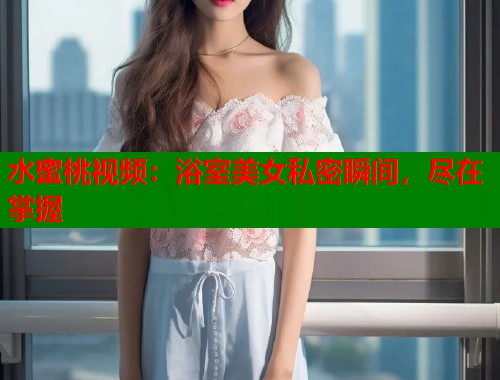 水蜜桃视频：浴室美女私密瞬间，尽在掌握  第1张