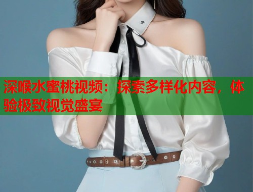 深喉水蜜桃视频：探索多样化内容，体验极致视觉盛宴  第1张