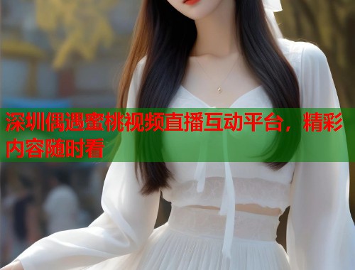 深圳偶遇蜜桃视频直播互动平台，精彩内容随时看  第2张