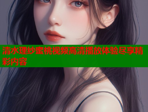 清水理纱蜜桃视频高清播放体验尽享精彩内容  第2张