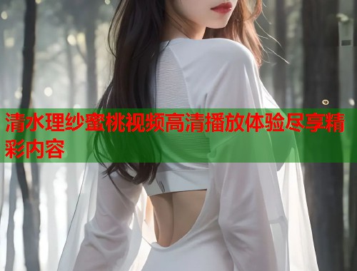 清水理纱蜜桃视频高清播放体验尽享精彩内容  第1张