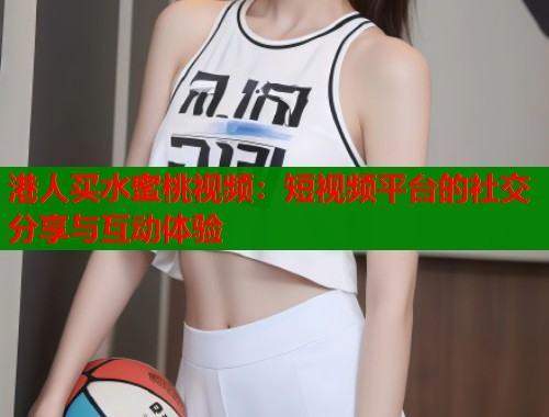 港人买水蜜桃视频：短视频平台的社交分享与互动体验  第1张