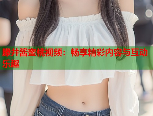 滕井酱蜜桃视频：畅享精彩内容与互动乐趣  第1张