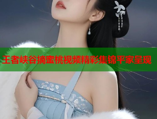 王者峡谷摘蜜桃视频精彩集锦平家呈现  第1张