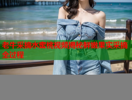 老牛采摘水蜜桃视频揭秘鲜嫩果实采摘全过程  第1张