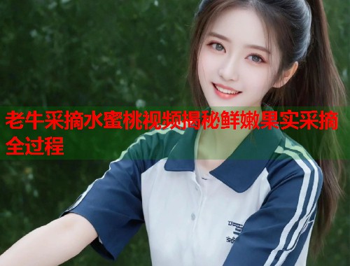 老牛采摘水蜜桃视频揭秘鲜嫩果实采摘全过程  第2张
