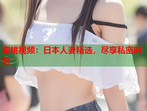 蜜桃视频：日本人妻精选，尽享私密时刻  第1张