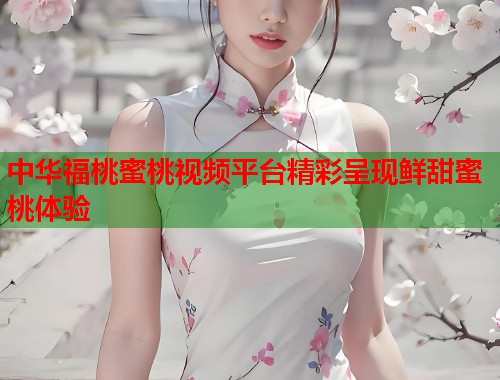 中华福桃蜜桃视频平台精彩呈现鲜甜蜜桃体验  第1张