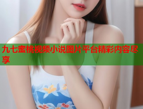 九七蜜桃视频小说图片平台精彩内容尽享  第1张