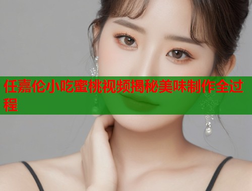 任嘉伦小吃蜜桃视频揭秘美味制作全过程  第1张