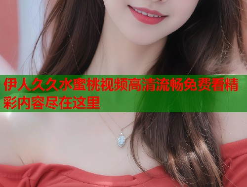 伊人久久水蜜桃视频高清流畅免费看精彩内容尽在这里  第1张