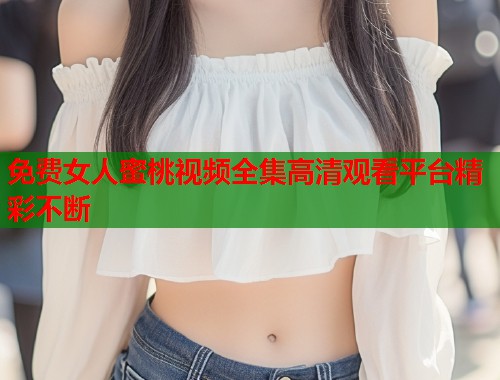 免费女人蜜桃视频全集高清观看平台精彩不断  第1张