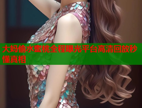大妈偷水蜜桃全程曝光平台高清回放秒懂真相  第1张