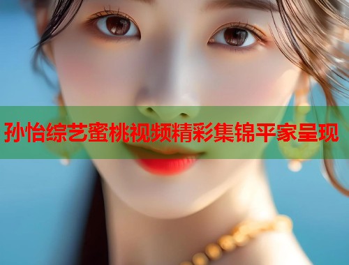 孙怡综艺蜜桃视频精彩集锦平家呈现  第2张