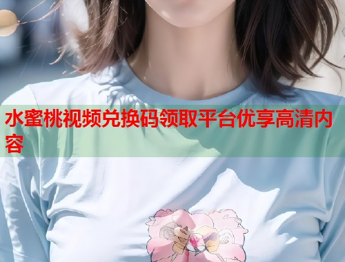 水蜜桃视频兑换码领取平台优享高清内容  第1张
