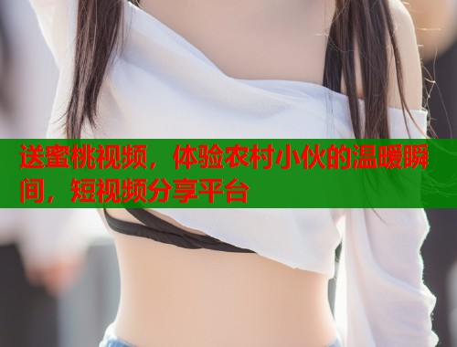 送蜜桃视频，体验农村小伙的温暖瞬间，短视频分享平台  第1张
