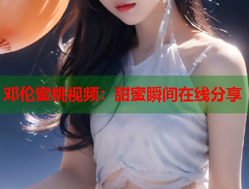 邓伦蜜桃视频：甜蜜瞬间在线分享  第1张