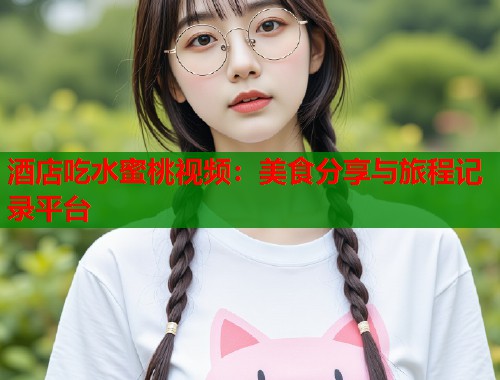 酒店吃水蜜桃视频：美食分享与旅程记录平台  第1张