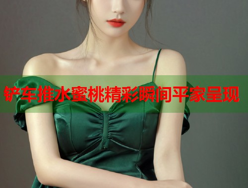 铲车推水蜜桃精彩瞬间平家呈现  第2张