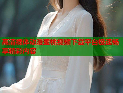 高清裸体动漫蜜桃视频下载平台极速畅享精彩内容  第1张